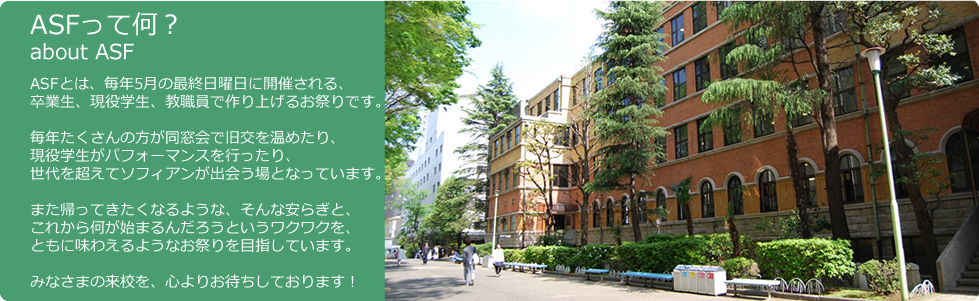 ASFって何？ASFとは、毎年5月の最終日曜日に開催される、
卒業生、現役学生、教職員で作り上げるお祭りです。

毎年たくさんの方が同窓会で旧交を温めたり、
現役学生がパフォーマンスを行ったり、
世代を超えてソフィアンが出会う場となっています。

また帰ってきたくなるような、そんな安らぎと、
これから何が始まるんだろうというワクワクを、
ともに味わえるようなお祭りを目指しています。

みなさまの来校を、心よりお待ちしております！
